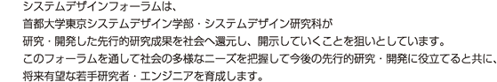 システムデザインフォーラムは、東京都立大学システムデザイン学部・システムデザイン研究科が研究・開発した先行的研究成果を社会還元し、開示していくことを狙いとしています。このフォーラムを通して社会の多様なニーズを把握して今後の先行的研究・開発に役立てると共に、将来有望な若手研究者・エンジニアを育成します。