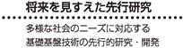 将来を見すえた先行研究 - 多様な社会ニーズに対応する基礎基盤技術の先行的研究・開発