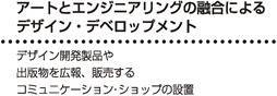 デザインやアートとエンジニアリングの融合によるデザイン・デベロップメント - デザイン開発製品や出版物を広報、販売するコミュニケーション・ショップの設置